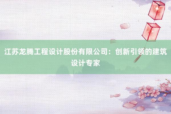 江苏龙腾工程设计股份有限公司：创新引领的建筑设计专家