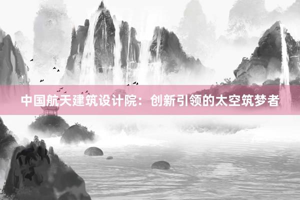 中国航天建筑设计院：创新引领的太空筑梦者